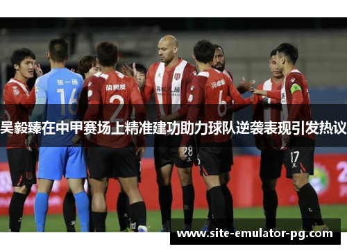 吴毅臻在中甲赛场上精准建功助力球队逆袭表现引发热议