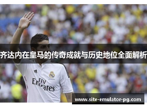 齐达内在皇马的传奇成就与历史地位全面解析