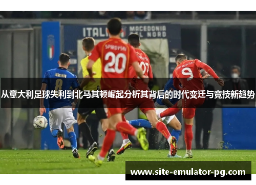从意大利足球失利到北马其顿崛起分析其背后的时代变迁与竞技新趋势