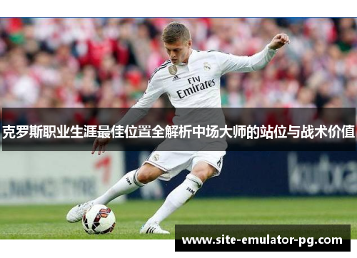 克罗斯职业生涯最佳位置全解析中场大师的站位与战术价值