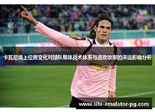 卡瓦尼场上位置变化对球队整体战术体系与进攻效率的深远影响分析