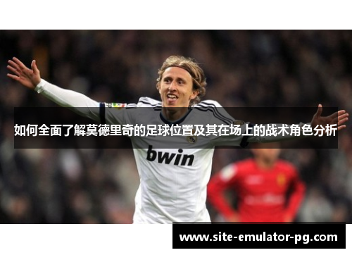 如何全面了解莫德里奇的足球位置及其在场上的战术角色分析 如何全面了解莫德里奇的足球位置及其在场上的战术角色分析