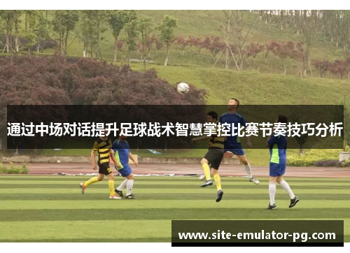 通过中场对话提升足球战术智慧掌控比赛节奏技巧分析