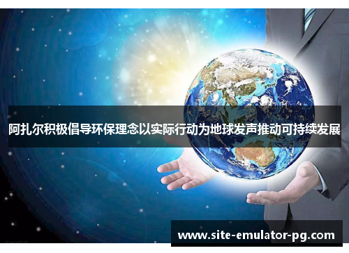 阿扎尔积极倡导环保理念以实际行动为地球发声推动可持续发展 阿扎尔积极倡导环保理念以实际行动为地球发声推动可持续发展