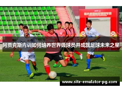 阿贾克斯青训如何培养世界级球员并成就足球未来之星 阿贾克斯青训如何培养世界级球员并成就足球未来之星