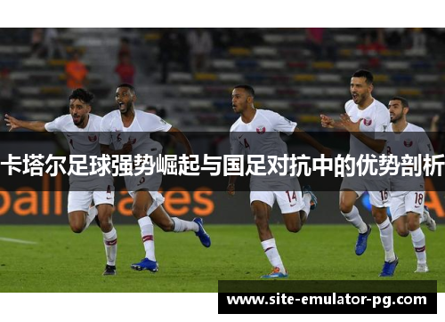 卡塔尔足球强势崛起与国足对抗中的优势剖析 卡塔尔足球强势崛起与国足对抗中的优势剖析