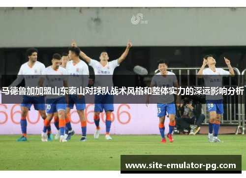 马德鲁加加盟山东泰山对球队战术风格和整体实力的深远影响分析 马德鲁加加盟山东泰山对球队战术风格和整体实力的深远影响分析
