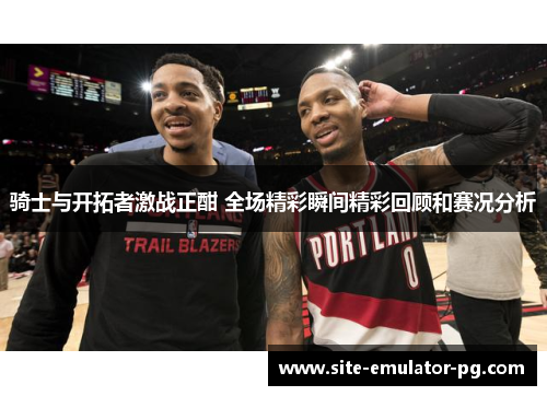 骑士与开拓者激战正酣 全场精彩瞬间精彩回顾和赛况分析 骑士与开拓者激战正酣 全场精彩瞬间精彩回顾和赛况分析