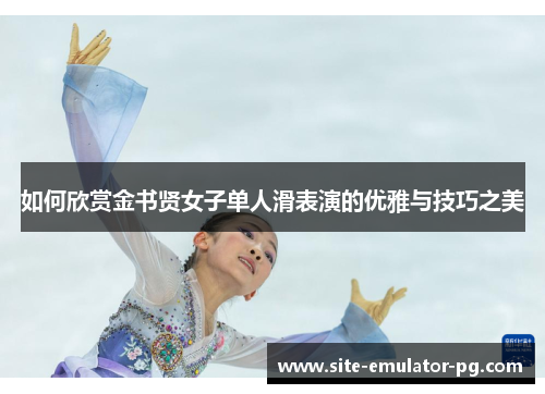 如何欣赏金书贤女子单人滑表演的优雅与技巧之美