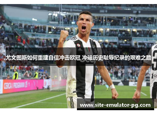 尤文图斯如何重建自信冲击欧冠 冲破历史耻辱纪录的艰难之路