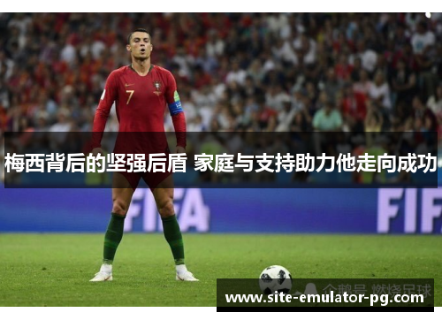 梅西背后的坚强后盾 家庭与支持助力他走向成功