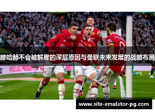 滕哈赫不会被解雇的深层原因与曼联未来发展的战略布局