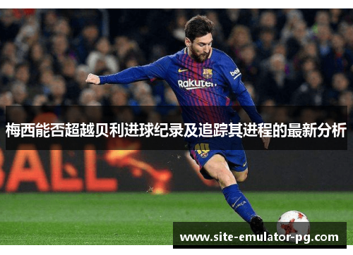 梅西能否超越贝利进球纪录及追踪其进程的最新分析 梅西能否超越贝利进球纪录及追踪其进程的最新分析