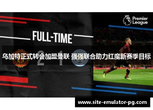 乌加特正式转会加盟曼联 强强联合助力红魔新赛季目标