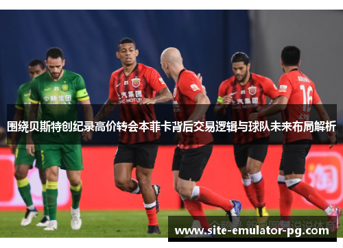 围绕贝斯特创纪录高价转会本菲卡背后交易逻辑与球队未来布局解析 围绕贝斯特创纪录高价转会本菲卡背后交易逻辑与球队未来布局解析