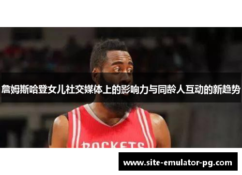 詹姆斯哈登女儿社交媒体上的影响力与同龄人互动的新趋势