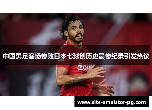 中国男足客场惨败日本七球创历史最惨纪录引发热议